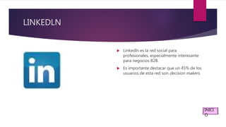 LINKEDLN
 LinkedIn es la red social para
profesionales, especialmente interesante
para negocios B2B.
 Es importante destacar que un 45% de los
usuarios de esta red son decision makers.
INICI
O
 