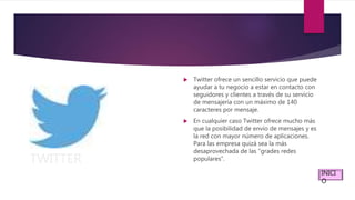 TWITTER
 Twitter ofrece un sencillo servicio que puede
ayudar a tu negocio a estar en contacto con
seguidores y clientes a través de su servicio
de mensajería con un máximo de 140
caracteres por mensaje.
 En cualquier caso Twitter ofrece mucho más
que la posibilidad de envío de mensajes y es
la red con mayor número de aplicaciones.
Para las empresa quizá sea la más
desaprovechada de las “grades redes
populares”.
INICI
O
 