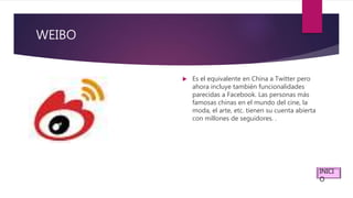 WEIBO
 Es el equivalente en China a Twitter pero
ahora incluye también funcionalidades
parecidas a Facebook. Las personas más
famosas chinas en el mundo del cine, la
moda, el arte, etc. tienen su cuenta abierta
con millones de seguidores. .
INICI
O
 
