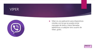 VIPER
 Viber es una aplicación para dispositivos
móviles con la que se puede enviar
mensajes de texto y hacer llamadas
telefónicas a cualquier otro usuario de
Viber, gratis.
INICIO
 