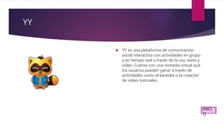 YY
 YY es una plataforma de comunicación
social interactiva con actividades en grupo
y en tiempo real a través de la voz, texto y
video. Cuenta con una moneda virtual que
los usuarios pueden ganar a través de
actividades como el karaoke o la creación
de video-tutoriales.
INICI
O
 