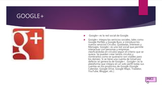 GOOGLE+
 Google+ es la red social de Google.
 Google+ integra los servicios sociales, tales como
Google Perfiles y Google Buzz, e introduce los
nuevos servicios Círculos, Quedadas, Intereses y
Mensajes. Google+ es una red social que permite
interactuar con personas y empresas
clasificándolas en círculos según el criterio que se
quiera. Se pueden crear tantos círculos y
nombrarlos como se quiera(no son visibles para
los demás). Si se tiene una cuenta de Gmail por
defecto se genera la de Google+ . Google+ es la
plataforma que integra en un solo perfil todas sus
cuentas en los productos de Google (Google
Calendar, Google Drive, Google Maps. Traslator,
YouTube, Blogger, etc.)
INICI
O
 