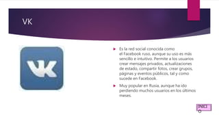 VK
 Es la red social conocida como
el Facebook ruso, aunque su uso es más
sencillo e intuitivo. Permite a los usuarios
crear mensajes privados, actualizaciones
de estado, compartir fotos, crear grupos,
páginas y eventos públicos, tal y como
sucede en Facebook.
 Muy popular en Rusia, aunque ha ido
perdiendo muchos usuarios en los últimos
meses.
INICI
O
 