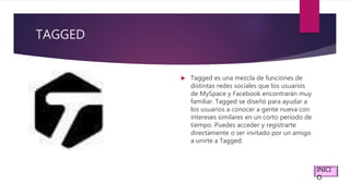 TAGGED
 Tagged es una mezcla de funciones de
distintas redes sociales que los usuarios
de MySpace y Facebook encontrarán muy
familiar. Tagged se diseñó para ayudar a
los usuarios a conocer a gente nueva con
intereses similares en un corto período de
tiempo. Puedes acceder y registrarte
directamente o ser invitado por un amigo
a unirte a Tagged.
INICI
O
 