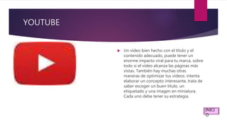 YOUTUBE
 Un vídeo bien hecho con el título y el
contenido adecuado, puede tener un
enorme impacto viral para tu marca, sobre
todo si el vídeo alcanza las páginas más
vistas. También hay muchas otras
maneras de optimizar tus vídeos: intenta
elaborar un concepto interesante, trata de
saber escoger un buen título, un
etiquetado y una imagen en miniatura.
Cada uno debe tener su estrategia.
INICI
O
 
