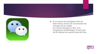 WECHAT
 Es un servicio de mensajería chino de
texto móvil y servicio de comunicación de
mensajes de voz creado
por Tencent lanzado en 2011. Es la
competencia de WhatsApp. Ya tiene más
de 40 millones de usuarios fuera de China.
INICI
O
 