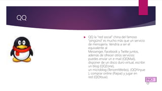 QQ
 QQ la “red social” china del famoso
“pingüino” es mucho más que un servicio
de mensajería. Vendría a ser el
equivalente al
Messenger, Facebook y Twitte juntos,
además de ofrecer otros servicios:
puedes enviar un e-mail (QQMail),
disponer de un disco duro virtual, escribir
un blog (QQZone),
un microblog (TencentWeibo), (QQYinyue
), comprar online (Paipai) y jugar en
red (QQYouxi).
INICI
O
 