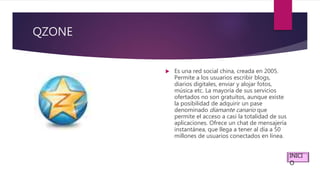 QZONE
 Es una red social china, creada en 2005.
Permite a los usuarios escribir blogs,
diarios digitales, enviar y alojar fotos,
música etc. La mayoría de sus servicios
ofertados no son gratuitos, aunque existe
la posibilidad de adquirir un pase
denominado diamante canario que
permite el acceso a casi la totalidad de sus
aplicaciones. Ofrece un chat de mensajería
instantánea, que llega a tener al día a 50
millones de usuarios conectados en línea.
INICI
O
 