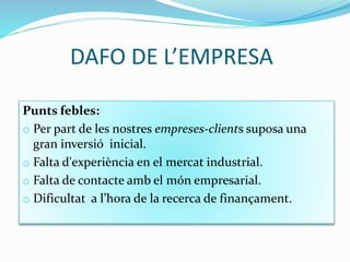 DAFO DE L’EMPRESA
Punts febles:
o Per part de les nostres empreses-clients suposa una
gran inversió inicial.
o Falta d'experiència en el mercat industrial.
o Falta de contacte amb el món empresarial.
o Dificultat a l’hora de la recerca de finançament.
 