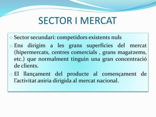 SECTOR I MERCAT
o Sector secundari: competidors existents nuls
o Ens dirigim a les grans superfícies del mercat
(hipermercats, centres comercials , grans magatzems,
etc.) que normalment tinguin una gran concentració
de clients.
o El llançament del producte al començament de
l’activitat aniria dirigida al mercat nacional.
 