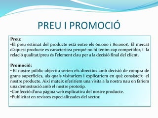 PREU I PROMOCIÓ
Preu:
•El preu estimat del producte està entre els 60.000 i 80.000€. El mercat
d’aquest producte es caracteritza perquè no hi tenim cap competidor, i la
relació qualitat/preu és l’element clau per a la decisió final del client.
Promoció:
• El nostre públic objectiu serien els directius amb decisió de compra de
grans superfícies, als quals visitaríem i explicaríem en què consisteix el
nostre producte. Així mateix oferiríem una visita a la nostra nau on faríem
una demostració amb el nostre prototip.
•Confecció d’una pàgina web explicativa del nostre producte.
•Publicitat en revistes especialitzades del sector.
 