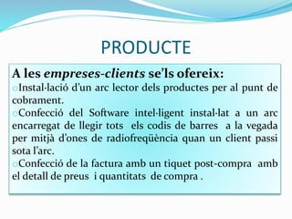 PRODUCTE
A les empreses-clients se’ls ofereix:
oInstal·lació d’un arc lector dels productes per al punt de
cobrament.
oConfecció del Software intel·ligent instal·lat a un arc
encarregat de llegir tots els codis de barres a la vegada
per mitjà d’ones de radiofreqüència quan un client passi
sota l’arc.
oConfecció de la factura amb un tiquet post-compra amb
el detall de preus i quantitats de compra .
 