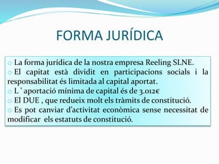 FORMA JURÍDICA
o La forma jurídica de la nostra empresa Reeling SLNE.
o El capitat està dividit en participacions socials i la
responsabilitat és limitada al capital aportat.
o L ’ aportació mínima de capital és de 3.012€
o El DUE , que redueix molt els tràmits de constitució.
o Es pot canviar d’activitat econòmica sense necessitat de
modificar els estatuts de constitució.
 