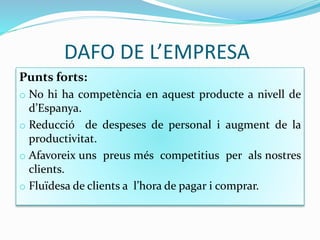 DAFO DE L’EMPRESA
Punts forts:
o No hi ha competència en aquest producte a nivell de
d’Espanya.
o Reducció de despeses de personal i augment de la
productivitat.
o Afavoreix uns preus més competitius per als nostres
clients.
o Fluïdesa de clients a l’hora de pagar i comprar.
 