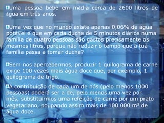 Uma pessoa bebe em média cerca de 2600 litros de água em três anos.Uma vez que no mundo existe apenas 0,06% de água potável e que em cada duche de 5 minutos diários numa família de quatro pessoas são gastos precisamente os mesmos litros, porque não reduzir o tempo que a tua família passa a tomar duche?Sem nos apercebermos, produzir 1 quilograma de carne exige 100 vezes mais água doce que, por exemplo, 1 quilograma de trigo.A contribuição de cada um de nós (pelo menos 1000 pessoas) poderá ser a de, pelo menos uma vez por mês, substituirmos uma refeição de carne por um prato vegetariano, poupando assim mais de 100 000 m3 de água doce.