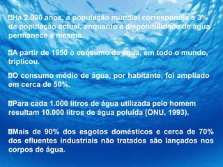 Há 2.000 anos, a população mundial correspondia a 3% da população actual, enquanto a disponibilidade de água permanece a mesma.A partir de 1950 o consumo de água, em todo o mundo, triplicou.O consumo médio de água, por habitante, foi ampliado em cerca de 50%.Para cada 1.000 litros de água utilizada pelo homem resultam 10.000 litros de água poluída (ONU, 1993).Mais de 90% dos esgotos domésticos e cerca de 70% dos efluentes industriais não tratados são lançados nos corpos de água.