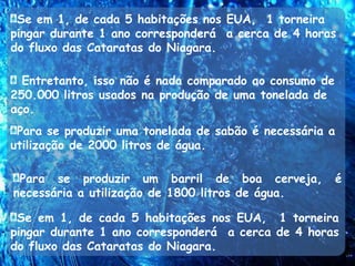Se em 1, de cada 5 habitações nos EUA,  1 torneira pingar durante 1 ano corresponderá  a cerca de 4 horas do fluxo das Cataratas do Niagara.   Entretanto, isso não é nada comparado ao consumo de 250.000 litros usados na produção de uma tonelada de aço.Para se produzir uma tonelada de sabão é necessária a utilização de 2000 litros de água.Para se produzir um barril de boa cerveja, é necessária a utilização de 1800 litros de água.Se em 1, de cada 5 habitações nos EUA,  1 torneira pingar durante 1 ano corresponderá  a cerca de 4 horas do fluxo das Cataratas do Niagara.  