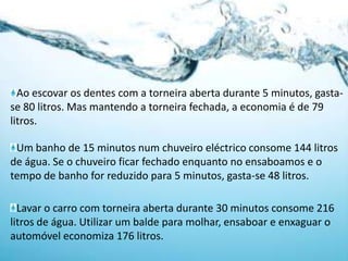 Ao escovar os dentes com a torneira aberta durante 5 minutos, gasta-se 80 litros. Mas mantendo a torneira fechada, a economia é de 79 litros.Um banho de 15 minutos num chuveiro eléctrico consome 144 litros de água. Se o chuveiro ficar fechado enquanto no ensaboamos e o tempo de banho for reduzido para 5 minutos, gasta-se 48 litros.Lavar o carro com torneira aberta durante 30 minutos consome 216 litros de água. Utilizar um balde para molhar, ensaboar e enxaguar o automóvel economiza 176 litros.