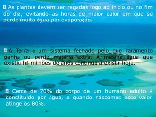  As plantas devem ser regadas logo ao início ou no fim do dia, evitando as horas de maior calor em que se perde muita água por evaporação.A Terra é um sistema fechado pelo que raramente ganha ou perde matéria extra. A mesma água que existiu há milhões de anos continua a existir hoje. Cerca de 70% do corpo de um humano adulto é constituído por água, e quando nascemos esse valor atinge os 80%.