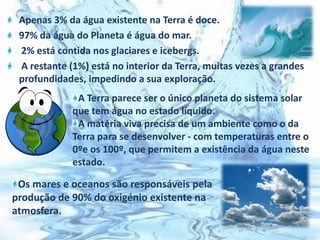 Apenas 3% da água existente na Terra é doce.97% da água do Planeta é água do mar. 2% está contida nos glaciares e icebergs. A restante (1%) está no interior da Terra, muitas vezes a grandes profundidades, impedindo a sua exploração.  A Terra parece ser o único planeta do sistema solar que tem água no estado líquido. A matéria viva precisa de um ambiente como o da Terra para se desenvolver - com temperaturas entre o 0ºe os 100º, que permitem a existência da água neste estado.Os mares e oceanos são responsáveis pela produção de 90% do oxigénio existente na atmosfera.