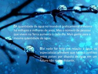 A quantidade de água no mundo é praticamente a mesma há milhares e milhares de anos. Mas o número de pessoas que vivem na Terra aumenta a cada dia. Mais gente para a mesma quantidade de água.Se nada for feito em relação à água, os especialistas prevêem que haverá conflitos entre países por disputa de água em um futuro não muito distante.