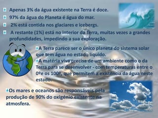 Apenas 3% da água existente na Terra é doce.97% da água do Planeta é água do mar. 2% está contida nos glaciares e icebergs. A restante (1%) está no interior da Terra, muitas vezes a grandes profundidades, impedindo a sua exploração.  A Terra parece ser o único planeta do sistema solar que tem água no estado líquido. A matéria viva precisa de um ambiente como o da Terra para se desenvolver - com temperaturas entre o 0ºe os 100º, que permitem a existência da água neste estado.Os mares e oceanos são responsáveis pela produção de 90% do oxigénio existente na atmosfera.