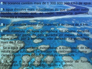 Os oceanos contêm mais de 1 300 000 000 km3 de água.A água dissolve mais substâncias do que qualquer outro líquido, de modo que, ao viajar, transporta químicos, minerais e nutrientes.A profundidade média dos oceanos é de cerca de 4 km.Uma molécula de água permanece no oceano durante 98 anos, faz parte do gelo durante 20 meses, fica nos lagos e rios por 2 semanas, não durando na atmosfera mais de 7 dias.Se a água dos oceanos evaporasse, a quantidade de sal retida seria suficiente para cobrir os continentes, numa camada com cerca de 1,5 metros de espessura. A água é a única substância encontrada de forma natural em 3 estados: sólido, líquido e gasoso.