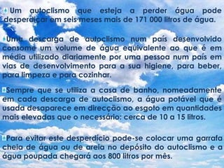  Um autoclismo que esteja a perder água pode desperdiçar em seis meses mais de 171 000 litros de água.Uma descarga de autoclismo num país desenvolvido consome um volume de água equivalente ao que é em média utilizado diariamente por uma pessoa num país em vias de desenvolvimento para a sua higiene, para beber, para limpeza e para cozinhar.Sempre que se utiliza a casa de banho, nomeadamente em cada descarga de autoclismo, a água potável que é usada desaparece em direcção ao esgoto em quantidades mais elevadas que o necessário: cerca de 10 a 15 litros.Para evitar este desperdício pode-se colocar uma garrafa cheia de água ou de areia no depósito do autoclismo e a água poupada chegará aos 800 litros por mês.
