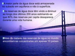 A maior parte da água doce está armazenada no subsolo em aquíferos e não à superfície.As reservas de água doce têm vindo a diminuir ao longo dos últimos 200 anos estimando-se que 80% das reservas per capita desaparece durante uma vida humana.Mais de metade das reservas de água no mundo encontram-se concentradas em apenas 10 países.