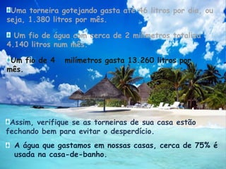 Uma torneira gotejando gasta até 46 litros por dia, ou seja, 1.380 litros por mês. Um fio de água com cerca de 2 milímetros totaliza 4.140 litros num mês. Um fio de 4   milímetros gasta 13.260 litros por mês. Assim, verifique se as torneiras de sua casa estão fechando bem para evitar o desperdício.A água que gastamos em nossas casas, cerca de 75% é usada na casa-de-banho.