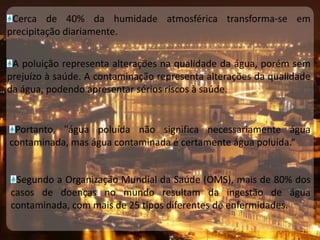 Cerca de 40% da humidade atmosférica transforma-se em precipitação diariamente.A poluição representa alterações na qualidade da água, porém sem prejuízo à saúde. A contaminação representa alterações da qualidade da água, podendo apresentar sérios riscos à saúde.Portanto, "água poluída não significa necessariamente água contaminada, mas água contaminada é certamente água poluída.“Segundo a Organização Mundial da Saúde (OMS), mais de 80% dos casos de doenças no mundo resultam da ingestão de água contaminada, com mais de 25 tipos diferentes de enfermidades.