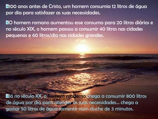 100 anos antes de Cristo, um homem consumia 12 litros de água por dia para satisfazer as suas necessidades. O homem romano aumentou esse consumo para 20 litros diários e no século XIX, o homem passou a consumir 40 litros nas cidades pequenas e 60 litros/dia nas cidades grandes. Já no século XX, o homem moderno chega a consumir 800 litros de água por dia para atender às suas necessidades... chega a gastar 50 litros de água somente num duche de 3 minutos.