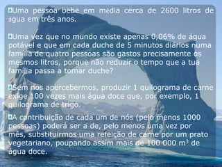 Uma pessoa bebe em média cerca de 2600 litros de água em três anos.Uma vez que no mundo existe apenas 0,06% de água potável e que em cada duche de 5 minutos diários numa família de quatro pessoas são gastos precisamente os mesmos litros, porque não reduzir o tempo que a tua família passa a tomar duche?Sem nos apercebermos, produzir 1 quilograma de carne exige 100 vezes mais água doce que, por exemplo, 1 quilograma de trigo.A contribuição de cada um de nós (pelo menos 1000 pessoas) poderá ser a de, pelo menos uma vez por mês, substituirmos uma refeição de carne por um prato vegetariano, poupando assim mais de 100 000 m3 de água doce.