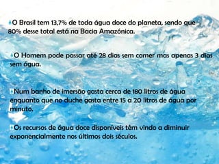 O Brasil tem 13,7% de toda água doce do planeta, sendo que 80% desse total está na Bacia Amazónica.O Homem pode passar até 28 dias sem comer mas apenas 3 dias sem água.Num banho de imersão gasta cerca de 180 litros de água enquanto que no duche gasta entre 15 a 20 litros de água por minuto.Os recursos de água doce disponíveis têm vindo a diminuir exponencialmente nos últimos dois séculos.