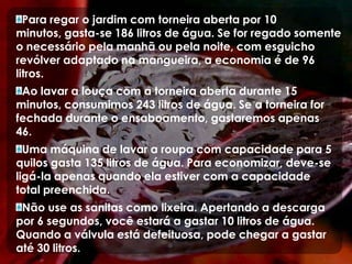 Para regar o jardim com torneira aberta por 10 minutos, gasta-se 186 litros de água. Se for regado somente o necessário pela manhã ou pela noite, com esguicho revólver adaptado na mangueira, a economia é de 96 litros.Ao lavar a louça com a torneira aberta durante 15 minutos, consumimos 243 litros de água. Se a torneira for fechada durante o ensaboamento, gastaremos apenas 46.Uma máquina de lavar a roupa com capacidade para 5 quilos gasta 135 litros de água. Para economizar, deve-se ligá-la apenas quando ela estiver com a capacidade total preenchida.Não use as sanitas como lixeira. Apertando a descarga por 6 segundos, você estará a gastar 10 litros de água. Quando a válvula está defeituosa, pode chegar a gastar até 30 litros.