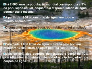 Há 2.000 anos, a população mundial correspondia a 3% da população actual, enquanto a disponibilidade de água permanece a mesma.A partir de 1950 o consumo de água, em todo o mundo, triplicou.O consumo médio de água, por habitante, foi ampliado em cerca de 50%.Para cada 1.000 litros de água utilizada pelo homem resultam 10.000 litros de água poluída (ONU, 1993).Mais de 90% dos esgotos domésticos e cerca de 70% dos efluentes industriais não tratados são lançados nos corpos de água.
