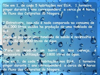 Se em 1, de cada 5 habitações nos EUA,  1 torneira pingar durante 1 ano corresponderá  a cerca de 4 horas do fluxo das Cataratas do Niagara.   Entretanto, isso não é nada comparado ao consumo de 250.000 litros usados na produção de uma tonelada de aço.Para se produzir uma tonelada de sabão é necessária a utilização de 2000 litros de água.Para se produzir um barril de boa cerveja, é necessária a utilização de 1800 litros de água.Se em 1, de cada 5 habitações nos EUA,  1 torneira pingar durante 1 ano corresponderá  a cerca de 4 horas do fluxo das Cataratas do Niagara.  