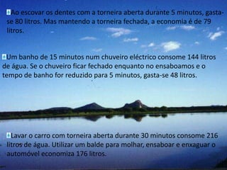 Ao escovar os dentes com a torneira aberta durante 5 minutos, gasta-se 80 litros. Mas mantendo a torneira fechada, a economia é de 79 litros.Um banho de 15 minutos num chuveiro eléctrico consome 144 litros de água. Se o chuveiro ficar fechado enquanto no ensaboamos e o tempo de banho for reduzido para 5 minutos, gasta-se 48 litros.Lavar o carro com torneira aberta durante 30 minutos consome 216 litros de água. Utilizar um balde para molhar, ensaboar e enxaguar o automóvel economiza 176 litros.