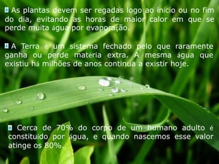  As plantas devem ser regadas logo ao início ou no fim do dia, evitando as horas de maior calor em que se perde muita água por evaporação.A Terra é um sistema fechado pelo que raramente ganha ou perde matéria extra. A mesma água que existiu há milhões de anos continua a existir hoje. Cerca de 70% do corpo de um humano adulto é constituído por água, e quando nascemos esse valor atinge os 80%.