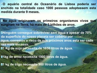 O aquário central do Oceanário de Lisboa poderia ser enchido na totalidade caso 1000 pessoas adoptassem esta medida durante 9 meses.Na água originaram os primeiros organismos vivos que surgiram na Terra, há mais de 3 bilhões de anos.Ninguém consegue sobreviver sem água e apesar de 70% da superfície do nosso planeta ser coberta por água, corremos o risco de nos próximos anos esta ser cada vez mais escassa.1 Kg de soja necessita de 1650 litros de água.1kg de arroz necessita 1900 litros de água.1 kg de trigo necessita 900 litros de água.