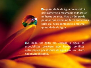 A quantidade de água no mundo é praticamente a mesma há milhares e milhares de anos. Mas o número de pessoas que vivem na Terra aumenta a cada dia. Mais gente para a mesma quantidade de água.Se nada for feito em relação à água, os especialistas prevêem que haverá conflitos entre países por disputa de água em um futuro não muito distante.