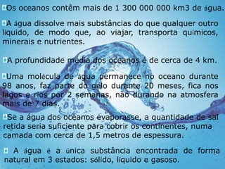 Os oceanos contêm mais de 1 300 000 000 km3 de água.A água dissolve mais substâncias do que qualquer outro líquido, de modo que, ao viajar, transporta químicos, minerais e nutrientes.A profundidade média dos oceanos é de cerca de 4 km.Uma molécula de água permanece no oceano durante 98 anos, faz parte do gelo durante 20 meses, fica nos lagos e rios por 2 semanas, não durando na atmosfera mais de 7 dias.Se a água dos oceanos evaporasse, a quantidade de sal retida seria suficiente para cobrir os continentes, numa camada com cerca de 1,5 metros de espessura. A água é a única substância encontrada de forma natural em 3 estados: sólido, líquido e gasoso.