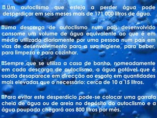  Um autoclismo que esteja a perder água pode desperdiçar em seis meses mais de 171 000 litros de água.Uma descarga de autoclismo num país desenvolvido consome um volume de água equivalente ao que é em média utilizado diariamente por uma pessoa num país em vias de desenvolvimento para a sua higiene, para beber, para limpeza e para cozinhar.Sempre que se utiliza a casa de banho, nomeadamente em cada descarga de autoclismo, a água potável que é usada desaparece em direcção ao esgoto em quantidades mais elevadas que o necessário: cerca de 10 a 15 litros.Para evitar este desperdício pode-se colocar uma garrafa cheia de água ou de areia no depósito do autoclismo e a água poupada chegará aos 800 litros por mês.