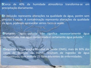 Cerca de 40% da humidade atmosférica transforma-se em precipitação diariamente.A poluição representa alterações na qualidade da água, porém sem prejuízo à saúde. A contaminação representa alterações da qualidade da água, podendo apresentar sérios riscos à saúde.Portanto, "água poluída não significa necessariamente água contaminada, mas água contaminada é certamente água poluída.“Segundo a Organização Mundial da Saúde (OMS), mais de 80% dos casos de doenças no mundo resultam da ingestão de água contaminada, com mais de 25 tipos diferentes de enfermidades.