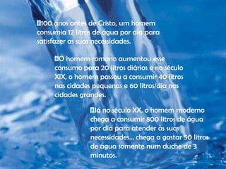 100 anos antes de Cristo, um homem consumia 12 litros de água por dia para satisfazer as suas necessidades. O homem romano aumentou esse consumo para 20 litros diários e no século XIX, o homem passou a consumir 40 litros nas cidades pequenas e 60 litros/dia nas cidades grandes. Já no século XX, o homem moderno chega a consumir 800 litros de água por dia para atender às suas necessidades... chega a gastar 50 litros de água somente num duche de 3 minutos.