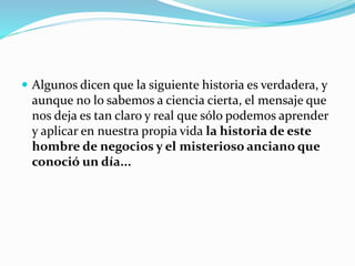  Algunos dicen que la siguiente historia es verdadera, y
aunque no lo sabemos a ciencia cierta, el mensaje que
nos deja es tan claro y real que sólo podemos aprender
y aplicar en nuestra propia vida la historia de este
hombre de negocios y el misterioso anciano que
conoció un día...