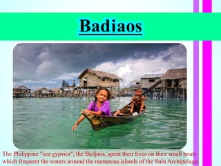Badjaos
The Philippine “sea gypsies”, the Badjaos, spent their lives on their small boats
which frequent the waters around the numerous islands of the Sulu Archipelago.
 