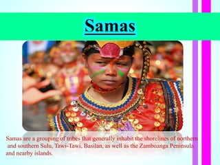 Samas
Samas are a grouping of tribes that generally inhabit the shorelines of northern
and southern Sulu, Tawi-Tawi, Basilan, as well as the Zamboanga Peninsula
and nearby islands.
 