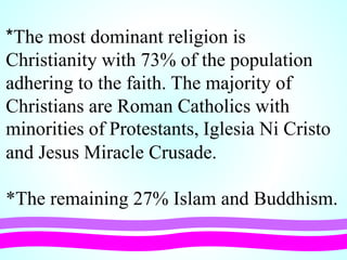 *The most dominant religion is
Christianity with 73% of the population
adhering to the faith. The majority of
Christians are Roman Catholics with
minorities of Protestants, Iglesia Ni Cristo
and Jesus Miracle Crusade.
*The remaining 27% Islam and Buddhism.
 