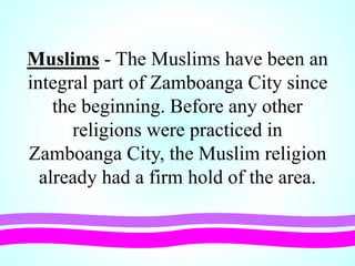 Muslims - The Muslims have been an
integral part of Zamboanga City since
the beginning. Before any other
religions were practiced in
Zamboanga City, the Muslim religion
already had a firm hold of the area.
 